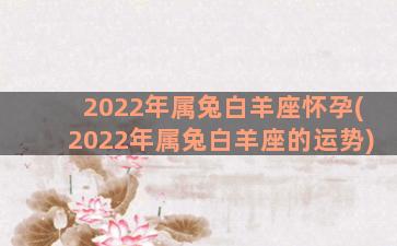 2022年属兔白羊座怀孕(2022年属兔白羊座的运势)