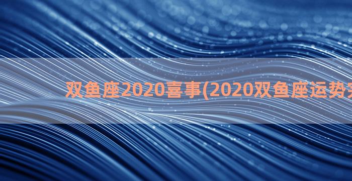 双鱼座2020喜事(2020双鱼座运势完整版)