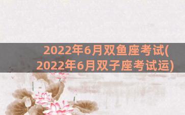 2022年6月双鱼座考试(2022年6月双子座考试运)
