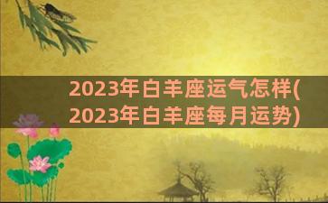2023年白羊座运气怎样(2023年白羊座每月运势)