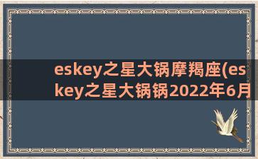 eskey之星大锅摩羯座(eskey之星大锅锅2022年6月运)