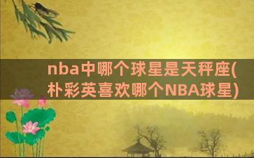 nba中哪个球星是天秤座(朴彩英喜欢哪个NBA球星)
