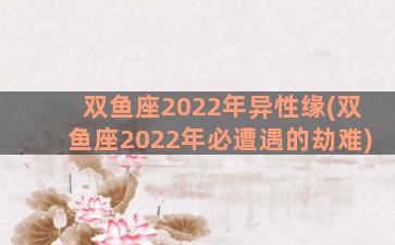 双鱼座2022年异性缘(双鱼座2022年必遭遇的劫难)