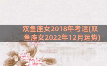 双鱼座女2018年考运(双鱼座女2022年12月运势)