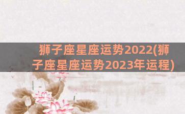 狮子座星座运势2022(狮子座星座运势2023年运程)